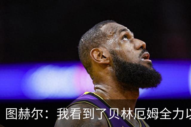 图赫尔：我看到了贝林厄姆全力以赴的态度，他的表现极其可靠